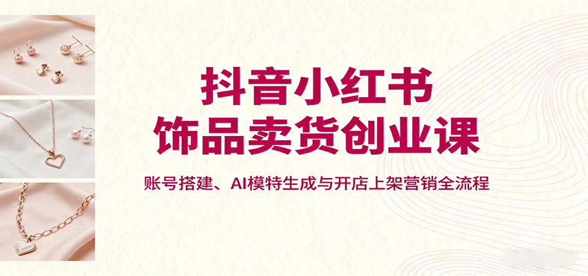 抖音小红书饰品卖货创业课，账号搭建、AI模特生成与开店上架营销全流程-大川资源分享站