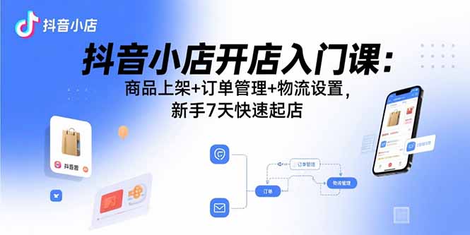抖音小店开店入门课:商品上架+订单管理+物流设置,新手7天快速起店-大川资源分享站