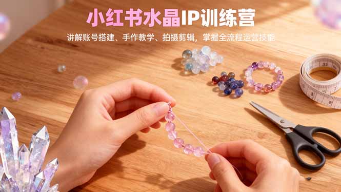 小红书水晶IP训练营,讲解账号搭建、手作教学、拍摄剪辑,全流程运营技能-大川资源分享站