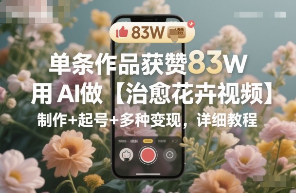 单条作品获赞83W,用AI做【治愈花卉视频】,制作+起号+多种变现,详细教程-大川资源分享站
