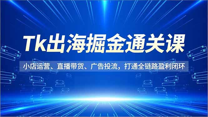 Tk出海掘金通关课，小店运营、直播带货、广告投流，打通全链路盈利闭环-大川资源分享站