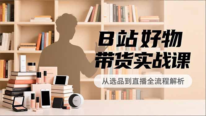 B站好物带货实战课，账号定位、选品拍摄、运营变现，全流程教学，实现UP主月入过万-大川资源分享站