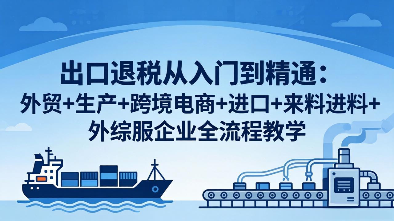 出口退税从入门到精通：外贸+生产+跨境电商+进口+来料进料+外综服企业全流程教学-大川资源分享站