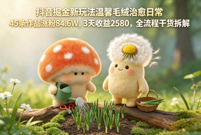 抖音掘金新玩法温馨毛绒治愈日常，45条作品涨粉84.6W，3天收益2580，全流程干货拆解-大川资源分享站