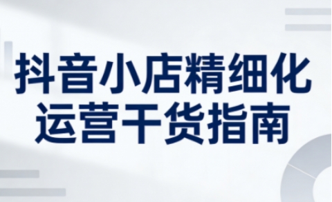 抖音小店精细化运营干货指南新版，助力商家系统提升店铺运营能力(更新26年5月)-大川资源分享站