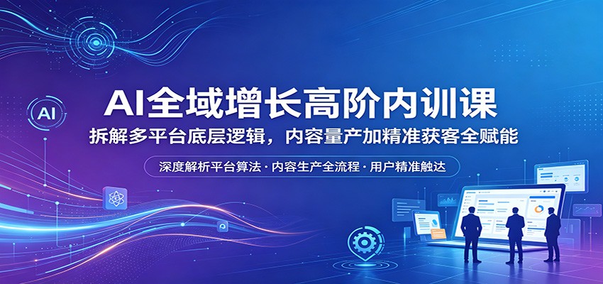 AI全域增长高阶内训课：拆解多平台底层逻辑，内容量产加精准获客全赋能-大川资源分享站