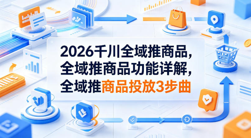 2026千川全域推商品，全域推商品功能详解，全域推商品投放3步曲-大川资源分享站