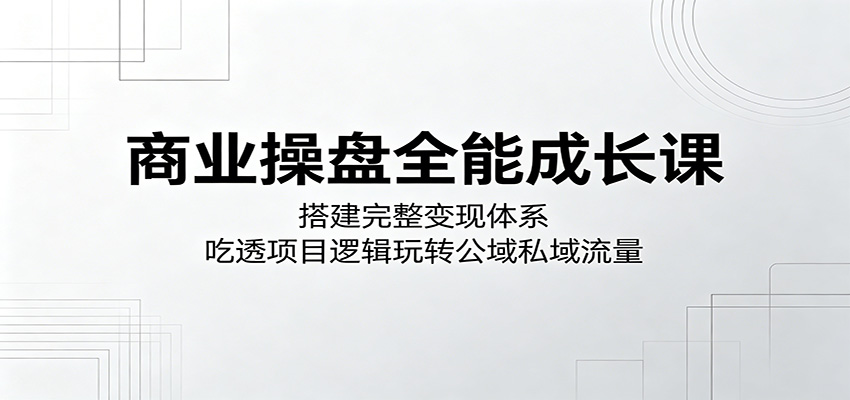 商业操盘全能成长课：搭建完整变现体系，吃透项目逻辑玩转公域私域流量-大川资源分享站