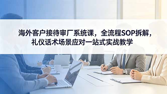 海外客户接待审厂系统课，全流程SOP拆解，礼仪话术场景应对一站式实战教学-大川资源分享站
