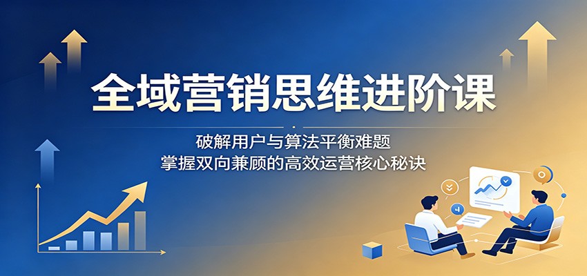 全域营销思维进阶课：破解用户与算法平衡难题，掌握双向兼顾的高效运营核心秘诀-大川资源分享站