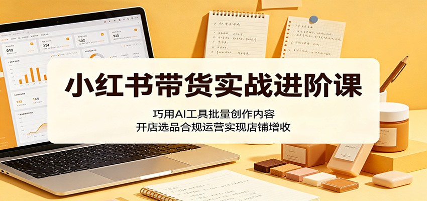 小红书带货实战进阶课：巧用AI工具批量创作内容，开店选品合规运营实现店铺增收-大川资源分享站