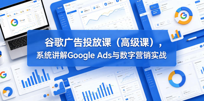 谷歌广告投放课(高级课)，系统讲解Google Ads与数字营销实战-大川资源分享站